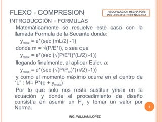 FLEXO - COMPRESION
INTRODUCCIÓN - FORMULAS
Matemáticamente se resuelve este caso con la
llamada Formula de la Secante donde:
ymax = e*(sec (mL/2) -1)
donde m = √(P/E*I), o sea que
ymax = e*(sec (√(P/E*I)*(L/2) -1))
llegando finalmente, al aplicar Euler, a:
ymax = e*(sec (√(P/Pcr)*(π/2) -1))
y como el momento máximo ocurre en el centro de
“L” : M= P*(e + ymax)
Por lo que solo nos resta sustituir ymax en la
ecuación y donde el procedimiento de diseño
consistía en asumir un Fy y tomar un valor por
Norma. 4
ING. WILLIAM LOPEZ
RECOPILACION HECHA POR:
ING. JOSUE A. ECHENAGUCIA
 