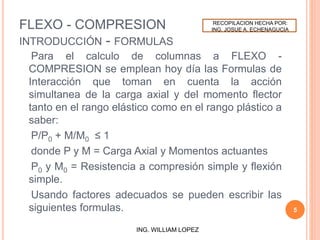 FLEXO - COMPRESION
INTRODUCCIÓN - FORMULAS
Para el calculo de columnas a FLEXO -
COMPRESION se emplean hoy día las Formulas de
Interacción que toman en cuenta la acción
simultanea de la carga axial y del momento flector
tanto en el rango elástico como en el rango plástico a
saber:
P/P0 + M/M0 ≤ 1
donde P y M = Carga Axial y Momentos actuantes
P0 y M0 = Resistencia a compresión simple y flexión
simple.
Usando factores adecuados se pueden escribir las
siguientes formulas. 5
ING. WILLIAM LOPEZ
RECOPILACION HECHA POR:
ING. JOSUE A. ECHENAGUCIA
 