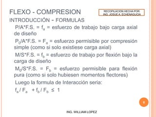 FLEXO - COMPRESION
INTRODUCCIÓN - FORMULAS
P/A*F.S. = fa = esfuerzo de trabajo bajo carga axial
de diseño
P0/A*F.S. = Fa = esfuerzo permisible por compresión
simple (como si solo existiese carga axial)
M/S*F.S. = fb = esfuerzo de trabajo por flexión bajo la
carga de diseño
M0/S*F.S. = Fb = esfuerzo permisible para flexión
pura (como si solo hubiesen momentos flectores)
Luego la formula de Interacción seria:
fa / Fa + fb / Fb ≤ 1
6
ING. WILLIAM LOPEZ
RECOPILACION HECHA POR:
ING. JOSUE A. ECHENAGUCIA
 