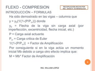 FLEXO - COMPRESION
INTRODUCCIÓN - FORMULAS
Ha sido demostrado en las vigas – columna que
y = y0(1/[1-(P/Pcr)]) donde
y0 = Flecha de la viga sin carga axial (por
imperfección, excentricidad, flecha inicial, etc.)
P = Carga axial actuante
Pcr = Carga critica de Euler
1/[1-(P/Pcr)] = Factor de Amplificación
Por consiguiente si en la viga actúa un momento
inicial Mb debido a carga otro efecto implica que:
M = Mb* Factor de Amplificación
8
ING. WILLIAM LOPEZ
RECOPILACION HECHA POR:
ING. JOSUE A. ECHENAGUCIA
 