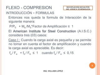 FLEXO - COMPRESION
INTRODUCCIÓN - FORMULAS
Entonces nos queda la formula de Interacción de la
siguiente manera:
P/P0 + Mb /M0*Factor de Amplificación ≤ 1
El American Institute for Steel Construction (A.I.S.C.)
considera tres (03) casos:
Caso I : Cuando la carga axial es pequeña y se permite
no tomar en cuenta el factor de amplificación y cuando
la carga axial es apreciable. Es decir:
fa / Fa + fb / Fb ≤ 1 cuando fa / Fa ≤ 0,15
9
ING. WILLIAM LOPEZ
RECOPILACION HECHA POR:
ING. JOSUE A. ECHENAGUCIA
 