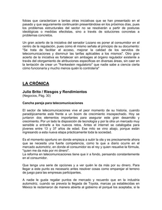 fobias que caracterizan a tantas otras iniciativas que se han presentado en el
pasado y que seguramente continuarán presentándose en los próximos días, pues
los problemas estructurales del sector no se resolverán a partir de posturas
ideológicas o medidas efectistas, sino a través de soluciones concretas a
problemas concretos.

Un gran acierto de la iniciativa del senador Lozano es poner al consumidor en el
centro de la regulación, pues como él mismo señala al principio de su documento:
"Se trata de facilitar el acceso, mejorar la calidad de los servidos de
telecomunicaciones y disminuir las tarifas aplicables a los mismos". Otro gran
acierto de la iniciativa es fortalecer sin ambages al órgano regulador existente a
través del otorgamiento de atribuciones especificas en diversas áreas, sin caer en
la tentación de crear un ''frankestein regulatorio'' que nadie sabe a ciencia cierta
cómo funcionaría y mucho menos quién lo controlaría"



LA CRÓNICA
Julio Brito / Riesgos y Rendimientos
(Negocios, Pág. 30)

Cancha pareja para telecomunicaciones

El sector de telecomunicaciones vive el peor momento de su historia, cuando
paradójicamente está frente a un boom de crecimiento insospechado. Hoy se
juntaron dos elementos importantes para asegurar este gran desarrollo y
crecimiento. Por un lado la disposición de tecnología y por la otra un mercado muy
sensible a entrarle a los nuevos retos. Antes el internet se catalogaba para
jóvenes entre 13 y 37 años de edad. Ese mito se vino abajo, porque están
ingresando a esta nueva etapa prácticamente toda la sociedad.

Es el momento oportuno en donde empieza a subir la ola y es precisamente ahora
que se necesita una fuerte competencia, como la que a diario ocurre en el
mercado automotriz, en donde el consumidor es el rey y quien resuelve la fórmula,
"quien me da más por mi dinero".
La reforma en telecomunicaciones tiene que ir a fondo, pensando constantemente
en el consumidor.

Que tenga una serie de opciones y a ver quién le da más por su dinero. Para
llegar a este punto es necesario antes resolver cosas como emparejar el terreno
de juego para las empresas participantes.

A nadie le gusta regalar puntos de mercado y recuerdo que en la industria
automotriz, cuando se preveía la llegada de Toyota, marcas ya establecidas en
México le reclamaron de manera abierta al gobierno el porqué los aceptaba, si la
 