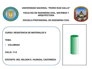 UNIVERSIDAD NACIONAL “PEDRO RUIZ GALLO”
FACULTAD DE INGENIERIA CIVIL, SISTEMAS Y
ARQUITECTURA
ESCUELA PROFESIONAL DE INGENIERIA CIVIL
CURSO: RESISTENCIA DE MATERIALES II
TEMA:
• COLUMNAS
CICLO: 17-II
DOCENTE: ING. NELSON E. HUANGAL CASTAÑEDA
 