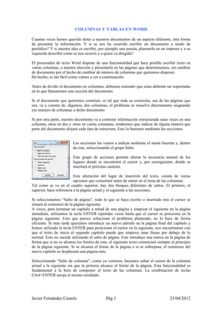 COLUMNAS Y TABLAS EN WORD

Cuantas veces hemos querido dotar a nuestros documentos de un aspecto diferente, otra forma
de presentar la información. Y si se nos ha ocurrido escribir un documento a modo de
periódico? Y si nuestra idea es escribir, por ejemplo una poesía, plasmarla en un impreso y a su
izquierda describir como se nos ocurrió y a quien va dirigida?

El procesador de texto Word dispone de una funcionalidad que hace posible escribir texto en
varias columnas, a nuestra elección y presentarla en las páginas que determinemos, sin cambiar
de documento por el hecho de cambiar de número de columnas que queramos disponer.
De hecho, es tan fácil como vamos a ver a continuación.

Antes de dividir el documento en columnas, debemos entender que estas deberán ser soportadas
en lo que llamaremos una sección del documento.

Si el documento que queremos construir, es tal que toda su extensión, sea de las páginas que
sea, va a constar de, digamos, dos columnas, el problema se resuelve directamente asignando
ese número de columnas a dicho documento.

Si por otra parte, nuestro documento va a contener información estructurada unas veces en una
columna, otras en dos y otras en varias columnas, tendremos que indicar de alguna manera que
parte del documento alojará cada tipo de estructura. Esto lo haremos mediante las secciones.


                         Las secciones las vamos a indicar mediante el menú Insertar y, dentro
                         de este, seleccionando el grupo Salto.

                         Este grupo de acciones permite alterar la secuencia natural de los
                         lugares donde se encontrará el cursor y, por consiguiente, donde se
                         insertará el próximo carácter.

                          Esta alteración del lugar de inserción del texto, consta de varias
                          opciones que comentaré antes de entrar en el tema de las columnas.
Tal como se ve en el cuadro superior, hay dos bloques diferentes de saltos. El primero, el
superior, hace referencia a la página actual y el siguiente a las secciones.

Si seleccionamos “Salto de página”, todo lo que se haya escrito o insertado tras el cursor se
situará al comienzo de la página siguiente.
A veces, para terminar un capítulo a mitad de una página y empezar el siguiente en la página
inmediata, utilizamos la tecla ENTER repetidas veces hasta que el cursor se posiciona en la
página siguiente. Esto que parece solucionar el problema planteado, no lo hace de forma
eficiente. Si más tarde queremos introducir un nuevo párrafo en la página final del capítulo y
hemos utilizado la tecla ENTER para posicionar el cursor en la siguiente, nos encontramos con
que el texto de inicio el segundo capítulo puede que empiece unas líneas por debajo de lo
normal. Esto no sucede utilizando el salto de página. Este introduce una marca en la página de
forma que si no se alcanza los límites de esta, el siguiente texto comenzará siempre al principio
de la página siguiente. Si se alcanza el límite de la página o si se sobrepasa, el comienzo del
nuevo capítulo se desplazará una página más.

Seleccionando “Salto de columna”, como ya veremos, hacemos saltar el cursor de la columna
actual a la siguiente sin que la primera alcance el límite de la página. Esta funcionalidad es
fundamental a la hora de componer el texto de las columnas. La combinación de teclas
Ctrol+ENTER arroja el mismo resultado.




Javier Fernández Castelo                     Pág 1                                  23/04/2012
 