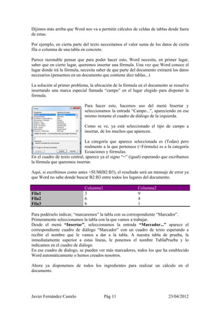 Dijimos más arriba que Word nos va a permitir cálculos de celdas de tablas desde fuera
de estas.

Por ejemplo, en cierta parte del texto necesitamos el valor suma de los datos de cierta
fila o columna de una tabla en concreto.

Parece razonable pensar que para poder hacer esto, Word necesita, en primer lugar,
saber que en cierto lugar, queremos insertar una fórmula. Una vez que Word conoce el
lugar donde irá la fórmula, necesita saber de que parte del documento extraerá los datos
necesarios (pensemos en un documento que contiene diez tablas...)

La solución al primer problema, la ubicación de la fórmula en el documento se resuelve
insertando una marca especial llamada “campo” en el lugar elegido para disponer la
fórmula.

                             Para hacer esto, hacemos uso del menú Insertar y
                             seleccionamos la entrada “Campo...”, apareciendo en ese
                             mismo instante el cuadro de diálogo de la izquierda.

                             Como se ve, ya está seleccionado el tipo de campo a
                             insertar, de los muchos que aparecen.

                              La categoría que aparece seleccionada es (Todas) pero
                              realmente a la que pertenece (=Fórmula) es a la categoría
                              Ecuaciones y fórmulas.
En el cuadro de texto central, aparece ya el signo “=” (igual) esperando que escribamos
la fórmula que queremos insertar.

Aquí, si escribimos como antes =SUM(B2:B3), el resultado será un mensaje de error ya
que Word no sabe donde buscar B2:B3 entre todos los lugares del documento.

                             Columna1                      Columna2
Fila1                        3                             9
Fila2                        6                             4
Fila3                        6                             1

Para podérselo indicar, “marcaremos” la tabla con su correspondiente “Marcador”.
Primeramente seleccionamos la tabla con la que vamos a trabajar.
Desde el menú “Insertar”, seleccionamos la entrada “Marcador...” aparece el
correspondiente cuadro de diálogo “Marcador” con un cuadro de texto esperando a
recibir el nombre que le vamos a dar a la tabla. A nuestra tabla de prueba, la
inmediatamente superior a estas líneas, le ponemos el nombre TablaPrueba y lo
indicamos en el cuadro de diálogo.
En ese cuadro de dialogo, se pueden ver más marcadores, todos los que ha establecido
Word automáticamente o hemos creados nosotros.

Ahora ya disponemos de todos los ingredientes para realizar un cálculo en el
documento.




Javier Fernández Castelo                Pág 11                              23/04/2012
 