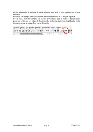 divide adoptando la anchura de cada columna, que será la que previamente hemos
indicado
Podemos ver la regla para dos columnas de distinta anchura en la imagen superior.
No se puede terminar el tema sin indicar previamente que la barra de herramientas
posee un botón que nos ofrece la funcionalidad Columnas de forma simplificada. En la
figura siguiente se puede observar su ubicación.




Javier Fernández Castelo               Pág 4                             23/04/2012
 
