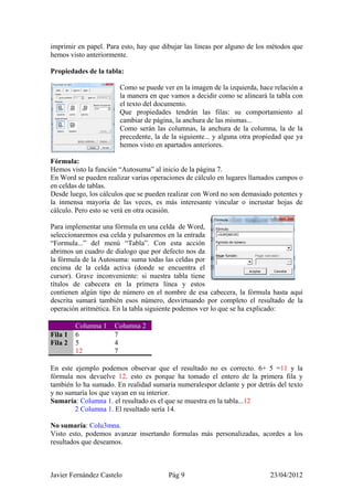 imprimir en papel. Para esto, hay que dibujar las líneas por alguno de los métodos que
hemos visto anteriormente.

Propiedades de la tabla:

                       Como se puede ver en la imagen de la izquierda, hace relación a
                       la manera en que vamos a decidir como se alineará la tabla con
                       el texto del documento.
                       Que propiedades tendrán las filas: su comportamiento al
                       cambiar de página, la anchura de las mismas...
                       Como serán las columnas, la anchura de la columna, la de la
                       precedente, la de la siguiente... y alguna otra propiedad que ya
                       hemos visto en apartados anteriores.

Fórmula:
Hemos visto la función “Autosuma” al inicio de la página 7.
En Word se pueden realizar varias operaciones de cálculo en lugares llamados campos o
en celdas de tablas.
Desde luego, los cálculos que se pueden realizar con Word no son demasiado potentes y
la inmensa mayoría de las veces, es más interesante vincular o incrustar hojas de
cálculo. Pero esto se verá en otra ocasión.

Para implementar una fórmula en una celda de Word,
seleccionaremos esa celda y pulsaremos en la entrada
“Formula...” del menú “Tabla”. Con esta acción
abrimos un cuadro de dialogo que por defecto nos da
la fórmula de la Autosuma: suma todas las celdas por
encima de la celda activa (donde se encuentra el
cursor). Grave inconveniente: si nuestra tabla tiene
títulos de cabecera en la primera línea y estos
contienen algún tipo de número en el nombre de esa cabecera, la fórmula hasta aquí
descrita sumará también esos número, desvirtuando por completo el resultado de la
operación aritmética. En la tabla siguiente podemos ver lo que se ha explicado:

         Columna 1   Columna 2
Fila 1   6           7
Fila 2   5           4
         12          7

En este ejemplo podemos observar que el resultado no es correcto. 6+ 5 =11 y la
fórmula nos devuelve 12. esto es porque ha tomado el entero de la primera fila y
también lo ha sumado. En realidad sumaría numeralespor delante y por detrás del texto
y no sumaría los que vayan en su interior.
Sumaría: Columna 1. el resultado es el que se muestra en la tabla...12
        2 Columna 1. El resultado sería 14.

No sumaría: Colu3mna.
Visto esto, podemos avanzar insertando formulas más personalizadas, acordes a los
resultados que deseamos.



Javier Fernández Castelo                Pág 9                              23/04/2012
 