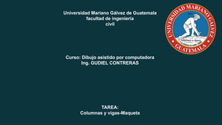 Universidad Mariano Gálvez de Guatemala
facultad de ingeniería
civil
Curso: Dibujo asistido por computadora
Ing. GUDIEL CONTRERAS
TAREA:
Columnas y vigas-Maqueta
 