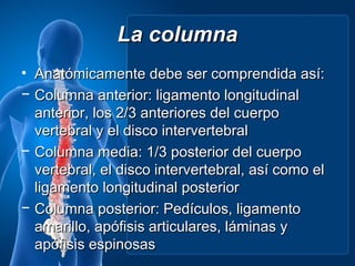 La columna
• Anatómicamente debe ser comprendida así:
− Columna anterior: ligamento longitudinal
  anterior, los 2/3 anteriores del cuerpo
  vertebral y el disco intervertebral
− Columna media: 1/3 posterior del cuerpo
  vertebral, el disco intervertebral, así como el
  ligamento longitudinal posterior
− Columna posterior: Pedículos, ligamento
  amarillo, apófisis articulares, láminas y
  apófisis espinosas
 