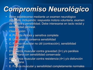 Compromiso Neurológico
• Debe establecerse mediante un examen neurológico
  detallado, incluyendo: respuesta motora voluntaria, examen
  de reflejos y sensibilidad. Debe interesarse en tacto rectal y
  sensibilidad perineal.
• Clasificación:
− A. Perdida motora y sensitiva completa
− B. Únicamente conserva sensibilidad
− C. Fuerza muscular no útil (contracción), sensibilidad
  conservada.
− D1. Fuerza muscular contra gravedad (3+) y/o parálisis
  esfinteriana con sensibilidad conservada
− D2. Fuerza muscular contra resistencia (4+) y/o disfunción
  esfinteriana
− E. Fuerza muscular y sensibilidad completamente normales
 