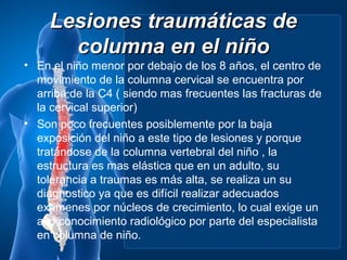 Lesiones traumáticas de
       columna en el niño
• En el niño menor por debajo de los 8 años, el centro de
  movimiento de la columna cervical se encuentra por
  arriba de la C4 ( siendo mas frecuentes las fracturas de
  la cervical superior)
• Son poco frecuentes posiblemente por la baja
  exposición del niño a este tipo de lesiones y porque
  tratándose de la columna vertebral del niño , la
  estructura es mas elástica que en un adulto, su
  tolerancia a traumas es más alta, se realiza un su
  diagnostico ya que es difícil realizar adecuados
  exámenes por núcleos de crecimiento, lo cual exige un
  alto conocimiento radiológico por parte del especialista
  en columna de niño.
 
