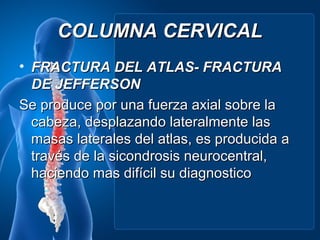 COLUMNA CERVICAL
• FRACTURA DEL ATLAS- FRACTURA
  DE JEFFERSON
Se produce por una fuerza axial sobre la
  cabeza, desplazando lateralmente las
  masas laterales del atlas, es producida a
  través de la sicondrosis neurocentral,
  haciendo mas difícil su diagnostico
 