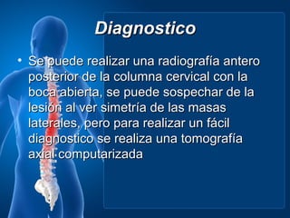 Diagnostico
• Se puede realizar una radiografía antero
  posterior de la columna cervical con la
  boca abierta, se puede sospechar de la
  lesión al ver simetría de las masas
  laterales, pero para realizar un fácil
  diagnostico se realiza una tomografía
  axial computarizada
 