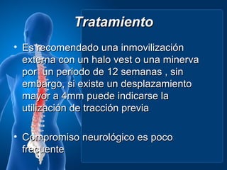 Tratamiento
• Es recomendado una inmovilización
  externa con un halo vest o una minerva
  por un periodo de 12 semanas , sin
  embargo, si existe un desplazamiento
  mayor a 4mm puede indicarse la
  utilización de tracción previa

• Compromiso neurológico es poco
  frecuente
 