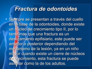 Fractura de odontoides
• Siempre se presentan a través del cuello
  en la base de la odontoides, donde existe
  un núcleo de crecimiento tipo II, por lo
  tanto mas que una fractura es un
  deslizamiento epifisiario, este puede ser
  anterior o posterior dependiendo del
  mecanismo de la lesión, ya en un niño
  mayor cuando existe un cierre de núcleos
  de crecimiento, esta fractura se puede
  asimilar como la de los adultos.
 