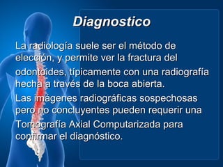 Diagnostico
La radiología suele ser el método de
elección, y permite ver la fractura del
odontoides, típicamente con una radiografía
hecha a través de la boca abierta.
Las imágenes radiográficas sospechosas
pero no concluyentes pueden requerir una
Tomografía Axial Computarizada para
confirmar el diagnóstico.
 