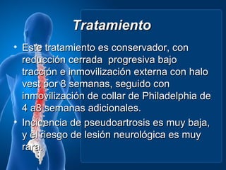 Tratamiento
• Este tratamiento es conservador, con
  reducción cerrada progresiva bajo
  tracción e inmovilización externa con halo
  vest por 8 semanas, seguido con
  inmovilización de collar de Philadelphia de
  4 a8 semanas adicionales.
• Incidencia de pseudoartrosis es muy baja,
  y el riesgo de lesión neurológica es muy
  rara.
 