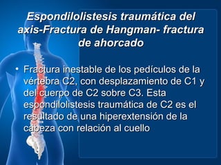 Espondilolistesis traumática del
axis-Fractura de Hangman- fractura
           de ahorcado

• Fractura inestable de los pedículos de la
  vértebra C2, con desplazamiento de C1 y
  del cuerpo de C2 sobre C3. Esta
  espondilolistesis traumática de C2 es el
  resultado de una hiperextensión de la
  cabeza con relación al cuello
 