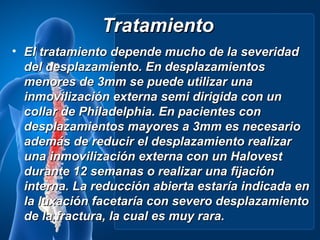 Tratamiento
• El tratamiento depende mucho de la severidad
  del desplazamiento. En desplazamientos
  menores de 3mm se puede utilizar una
  inmovilización externa semi dirigida con un
  collar de Philadelphia. En pacientes con
  desplazamientos mayores a 3mm es necesario
  además de reducir el desplazamiento realizar
  una inmovilización externa con un Halovest
  durante 12 semanas o realizar una fijación
  interna. La reducción abierta estaría indicada en
  la luxación facetaría con severo desplazamiento
  de la fractura, la cual es muy rara.
 