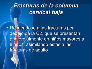 Fracturas de la columna
         cervical baja

• Refiriéndose a las fracturas por
  debajo de la C2, que se presentan
  primordialmente en niños mayores a
  8 años, asimilando estas a las
  fracturas de adulto
 