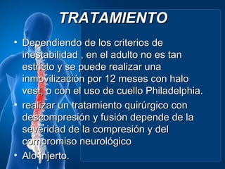 TRATAMIENTO
• Dependiendo de los criterios de
  inestabilidad , en el adulto no es tan
  estricto y se puede realizar una
  inmovilización por 12 meses con halo
  vest, o con el uso de cuello Philadelphia.
• realizar un tratamiento quirúrgico con
  descompresión y fusión depende de la
  severidad de la compresión y del
  compromiso neurológico
• Alo injerto.
 