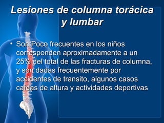 Lesiones de columna torácica
          y lumbar

• Son Poco frecuentes en los niños
  corresponden aproximadamente a un
  25% del total de las fracturas de columna,
  y son dadas frecuentemente por
  accidentes de transito, algunos casos
  caídas de altura y actividades deportivas
 