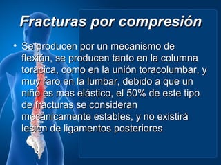 Fracturas por compresión
• Se producen por un mecanismo de
  flexión, se producen tanto en la columna
  torácica, como en la unión toracolumbar, y
  muy raro en la lumbar, debido a que un
  niño es mas elástico, el 50% de este tipo
  de fracturas se consideran
  mecánicamente estables, y no existirá
  lesión de ligamentos posteriores
 