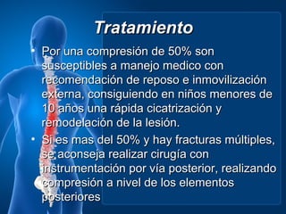 Tratamiento
• Por una compresión de 50% son
  susceptibles a manejo medico con
  recomendación de reposo e inmovilización
  externa, consiguiendo en niños menores de
  10 años una rápida cicatrización y
  remodelación de la lesión.
• Si es mas del 50% y hay fracturas múltiples,
  se aconseja realizar cirugía con
  instrumentación por vía posterior, realizando
  compresión a nivel de los elementos
  posteriores
 