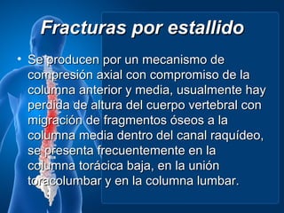 Fracturas por estallido
• Se producen por un mecanismo de
  compresión axial con compromiso de la
  columna anterior y media, usualmente hay
  perdida de altura del cuerpo vertebral con
  migración de fragmentos óseos a la
  columna media dentro del canal raquídeo,
  se presenta frecuentemente en la
  columna torácica baja, en la unión
  toracolumbar y en la columna lumbar.
 