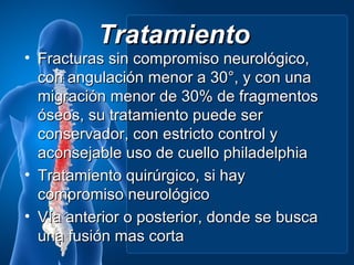 Tratamiento
• Fracturas sin compromiso neurológico,
  con angulación menor a 30°, y con una
  migración menor de 30% de fragmentos
  óseos, su tratamiento puede ser
  conservador, con estricto control y
  aconsejable uso de cuello philadelphia
• Tratamiento quirúrgico, si hay
  compromiso neurológico
• Vía anterior o posterior, donde se busca
  una fusión mas corta
 