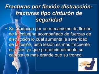 Fracturas por flexión distracción-
    fracturas tipo cinturón de
            seguridad
• Se producen por un mecanismo de flexión
  de la columna acompañado de fuerzas de
  distracción lo cual aumenta la severidad
  de la lesión, esta lesión es mas frecuente
  es niños ya que proporcionalmente su
  cabeza es mas grande que su tronco.
 