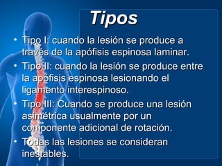 Tipos
• Tipo I: cuando la lesión se produce a
  través de la apófisis espinosa laminar.
• Tipo II: cuando la lesión se produce entre
  la apófisis espinosa lesionando el
  ligamento interespinoso.
• Tipo III: Cuando se produce una lesión
  asimétrica usualmente por un
  componente adicional de rotación.
• Todas las lesiones se consideran
  inestables.
 