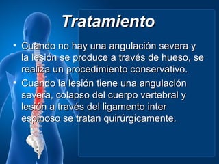 Tratamiento
• Cuando no hay una angulación severa y
  la lesión se produce a través de hueso, se
  realiza un procedimiento conservativo.
• Cuando la lesión tiene una angulación
  severa, colapso del cuerpo vertebral y
  lesión a través del ligamento inter
  espinoso se tratan quirúrgicamente.
 