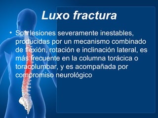 Luxo fractura
• Son lesiones severamente inestables,
  producidas por un mecanismo combinado
  de flexión, rotación e inclinación lateral, es
  más frecuente en la columna torácica o
  toracolumbar, y es acompañada por
  compromiso neurológico
 