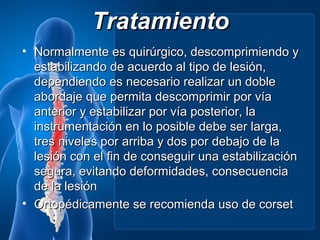 Tratamiento
• Normalmente es quirúrgico, descomprimiendo y
  estabilizando de acuerdo al tipo de lesión,
  dependiendo es necesario realizar un doble
  abordaje que permita descomprimir por vía
  anterior y estabilizar por vía posterior, la
  instrumentación en lo posible debe ser larga,
  tres niveles por arriba y dos por debajo de la
  lesión con el fin de conseguir una estabilización
  segura, evitando deformidades, consecuencia
  de la lesión
• Ortopédicamente se recomienda uso de corset
 