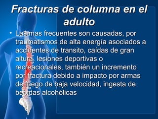 Fracturas de columna en el
          adulto
• Las mas frecuentes son causadas, por
  traumatismos de alta energía asociados a
  accidentes de transito, caídas de gran
  altura, lesiones deportivas o
  recreacionales, también un incremento
  por fractura debido a impacto por armas
  de fuego de baja velocidad, ingesta de
  bebidas alcohólicas
 