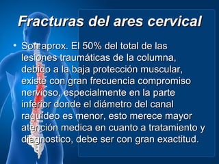 Fracturas del ares cervical
• Son aprox. El 50% del total de las
  lesiones traumáticas de la columna,
  debido a la baja protección muscular,
  existe con gran frecuencia compromiso
  nervioso, especialmente en la parte
  inferior donde el diámetro del canal
  raquídeo es menor, esto merece mayor
  atención medica en cuanto a tratamiento y
  diagnostico, debe ser con gran exactitud.
 