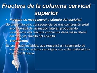 Fractura de la columna cervical
           superior
 • Fractura de masa lateral y cóndilo del occipital
 Se presenta como consecuencia de una compresión axial
   acompañada de inclinación lateral, produciendo
   usualmente una fractura conminuta de la masa lateral
   del atlas y/p cóndilo del occipital
 • Tratamiento
 Es una lesión estables, que requerirá un tratamiento de
   inmovilización externa semirígida con collar philadelphia
   o un SOMI brace
 