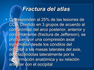 Fractura del atlas
• Corresponden al 25% de las lesiones de
  CCS, Dividido en 3 grupos de acuerdo al
  compromiso del arco posterior, anterior y
  conjuntamente (fractura de Jefferson), se
  producen por una compresión axial
  transmitida desde los cóndilos del
  occipital a las masas laterales del axis,
  desplazándolas lateralmente por la
  conformación anatómica y su relación
  articular con el occipital
 