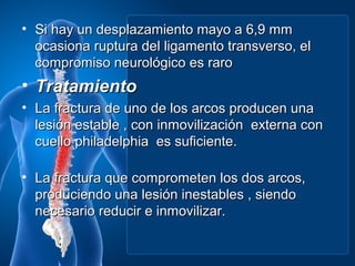 • Si hay un desplazamiento mayo a 6,9 mm
  ocasiona ruptura del ligamento transverso, el
  compromiso neurológico es raro
• Tratamiento
• La fractura de uno de los arcos producen una
  lesión estable , con inmovilización externa con
  cuello philadelphia es suficiente.

• La fractura que comprometen los dos arcos,
  produciendo una lesión inestables , siendo
  necesario reducir e inmovilizar.
 