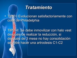 Tratamiento
• TIPO I Evolucionan satisfactoriamente con
  colar de Philadelphia

• TIPO II: Se debe inmovilizar con halo vest
  después de realizar la reducción, si
  después de 3 mese no hay consolidación
  se debe hacer una artrodesis C1-C2
 