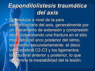 Espondilolistesis traumática
          del axis
• Se produce a nivel de la pars
  interarticuclaris del axis, generalmente por
  un mecanismo de extensión y compresión
  axial, ocasionando una fractura en el sitio
  mas débil del arco posterior del istmo,
  lesionando secundariamente el disco
  intervertebral C2-C3 y los ligamentos
  longitudinal anterior y posterior, lo que
  determina la inestabilidad del la lesión.
 