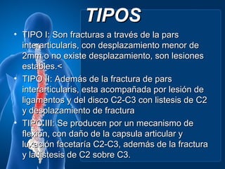 TIPOS
• TIPO I: Son fracturas a través de la pars
  interarticularis, con desplazamiento menor de
  2mm o no existe desplazamiento, son lesiones
  estables.<
• TIPO II: Además de la fractura de pars
  interarticularis, esta acompañada por lesión de
  ligamentos y del disco C2-C3 con listesis de C2
  y desplazamiento de fractura
• TIPO III: Se producen por un mecanismo de
  flexión, con daño de la capsula articular y
  luxación facetaría C2-C3, además de la fractura
  y la listesis de C2 sobre C3.
 