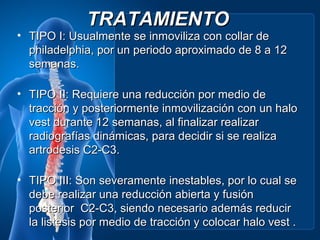 TRATAMIENTO
• TIPO I: Usualmente se inmoviliza con collar de
  philadelphia, por un periodo aproximado de 8 a 12
  semanas.

• TIPO II: Requiere una reducción por medio de
  tracción y posteriormente inmovilización con un halo
  vest durante 12 semanas, al finalizar realizar
  radiografías dinámicas, para decidir si se realiza
  artrodesis C2-C3.

• TIPO III: Son severamente inestables, por lo cual se
  debe realizar una reducción abierta y fusión
  posterior C2-C3, siendo necesario además reducir
  la listesis por medio de tracción y colocar halo vest .
 