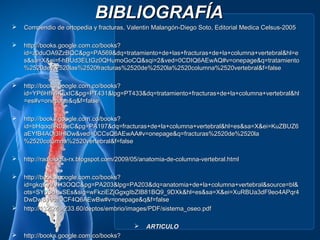 BIBLIOGRAFÍA
   Compendio de ortopedia y fracturas, Valentin Malangón-Diego Soto, Editorial Medica Celsus-2005

   http://books.google.com.co/books?
    id=z0duOA9ZzBQC&pg=PA569&dq=tratamiento+de+las+fracturas+de+la+columna+vertebral&hl=e
    s&sa=X&ei=f-hBUd3ELtGz0QHumoGoCQ&sqi=2&ved=0CDIQ6AEwAQ#v=onepage&q=tratamiento
    %2520de%2520las%2520fracturas%2520de%2520la%2520columna%2520vertebral&f=false

   http://books.google.com.co/books?
    id=YP6HfF4KFxIC&pg=PT431&lpg=PT433&dq=tratamiento+fracturas+de+la+columna+vertebral&hl
    =es#v=onepage&q&f=false

   http://books.google.com.co/books?
    id=bHqoq8R0JlcC&pg=PA197&dq=fracturas+de+la+columna+vertebral&hl=es&sa=X&ei=KuZBUZ6
    aEYfB4AOi3IHIDw&ved=0CCsQ6AEwAA#v=onepage&q=fracturas%2520de%2520la
    %2520columna%2520vertebral&f=false

   http://radiologia-rx.blogspot.com/2009/05/anatomia-de-columna-vertebral.html

   http://books.google.com.co/books?
    id=gkqKyVVH3OQC&pg=PA203&lpg=PA203&dq=anatomia+de+la+columna+vertebral&source=bl&
    ots=SYpSd_uSEs&sig=wFkziEZjGgxgIbZIB81BQ9_9DXk&hl=es&sa=X&ei=XuRBUa3dF9eo4APqr4
    DwDw&ved=0CF4Q6AEwBw#v=onepage&q&f=false
   http://132.248.233.60/deptos/embrio/images/PDF/sistema_oseo.pdf

                                              ARTICULO
   http://books.google.com.co/books?
 