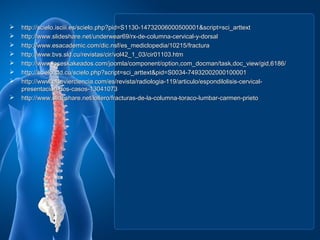   http://scielo.isciii.es/scielo.php?pid=S1130-14732006000500001&script=sci_arttext
   http://www.slideshare.net/underwear69/rx-de-columna-cervical-y-dorsal
   http://www.esacademic.com/dic.nsf/es_mediclopedia/10215/fractura
   http://www.bvs.sld.cu/revistas/cir/vol42_1_03/cir01103.htm
   http://www.loseskakeados.com/joomla/component/option,com_docman/task,doc_view/gid,6186/
   http://scielo.sld.cu/scielo.php?script=sci_arttext&pid=S0034-74932002000100001
   http://www.elsevierciencia.com/es/revista/radiologia-119/articulo/espondilolisis-cervical-
    presentacion-dos-casos-13041073
   http://www.slideshare.net/lollero/fracturas-de-la-columna-toraco-lumbar-carmen-prieto
 