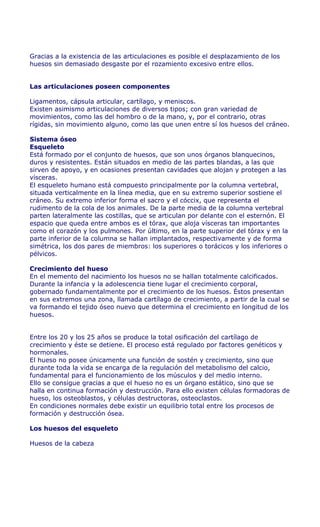 Gracias a la existencia de las articulaciones es posible el desplazamiento de los
huesos sin demasiado desgaste por el rozamiento excesivo entre ellos.


Las articulaciones poseen componentes

Ligamentos, cápsula articular, cartílago, y meniscos.
Existen asimismo articulaciones de diversos tipos; con gran variedad de
movimientos, como las del hombro o de la mano, y, por el contrario, otras
rígidas, sin movimiento alguno, como las que unen entre sí los huesos del cráneo.

Sistema óseo
Esqueleto
Está formado por el conjunto de huesos, que son unos órganos blanquecinos,
duros y resistentes. Están situados en medio de las partes blandas, a las que
sirven de apoyo, y en ocasiones presentan cavidades que alojan y protegen a las
vísceras.
El esqueleto humano está compuesto principalmente por la columna vertebral,
situada verticalmente en la línea media, que en su extremo superior sostiene el
cráneo. Su extremo inferior forma el sacro y el cóccix, que representa el
rudimento de la cola de los animales. De la parte media de la columna vertebral
parten lateralmente las costillas, que se articulan por delante con el esternón. El
espacio que queda entre ambos es el tórax, que aloja vísceras tan importantes
como el corazón y los pulmones. Por último, en la parte superior del tórax y en la
parte inferior de la columna se hallan implantados, respectivamente y de forma
simétrica, los dos pares de miembros: los superiores o torácicos y los inferiores o
pélvicos.

Crecimiento del hueso
En el memento del nacimiento los huesos no se hallan totalmente calcificados.
Durante la infancia y la adolescencia tiene lugar el crecimiento corporal,
gobernado fundamentalmente por el crecimiento de los huesos. Éstos presentan
en sus extremos una zona, llamada cartílago de crecimiento, a partir de la cual se
va formando el tejido óseo nuevo que determina el crecimiento en longitud de los
huesos.


Entre los 20 y los 25 años se produce la total osificación del cartílago de
crecimiento y éste se detiene. El proceso está regulado por factores genéticos y
hormonales.
El hueso no posee únicamente una función de sostén y crecimiento, sino que
durante toda la vida se encarga de la regulación del metabolismo del calcio,
fundamental para el funcionamiento de los músculos y del medio interno.
Ello se consigue gracias a que el hueso no es un órgano estático, sino que se
halla en continua formación y destrucción. Para ello existen células formadoras de
hueso, los osteoblastos, y células destructoras, osteoclastos.
En condiciones normales debe existir un equilibrio total entre los procesos de
formación y destrucción ósea.

Los huesos del esqueleto

Huesos de la cabeza
 