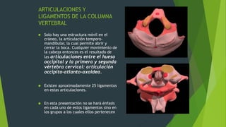 ARTICULACIONES Y
LIGAMENTOS DE LA COLUMNA
VERTEBRAL
 Solo hay una estructura móvil en el
cráneo, la articulación temporo-
mandibular, la cual permite abrir y
cerrar la boca. Cualquier movimiento de
la cabeza entonces es el resultado de
las articulaciones entre el hueso
occipital y la primera y segunda
vértebra cervical: articulación
occipito-atlanto-axoidea.
 Existen aproximadamente 25 ligamentos
en estas articulaciones.
 En esta presentación no se hará énfasis
en cada uno de estos ligamentos sino en
los grupos a los cuales ellos pertenecen
 