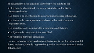 El movimiento de la columna vertebral viene limitado por:
El grosor, la elasticidad y la compresibilidad de los discos
intervertebrales.
La forma y la orientación de las articulaciones cigapofisiarias.
La tensión de las capsulas articulares de las articulaciones
cigapofisiarias.
La resistencia de los músculos y ligamentos del dorso.
La fijación de la caja torácica (costillas)
El volumen del tejido circulante.
Los movimientos no se producen exclusivamente por los músculos del
dorso, reciben ayuda de la gravedad y de los músculos anterolaterales
del abdomen
 
