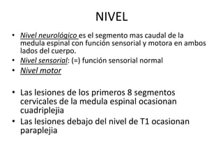 NIVEL
• Nivel neurológico es el segmento mas caudal de la
medula espinal con función sensorial y motora en ambos
lados del cuerpo.
• Nivel sensorial: (=) función sensorial normal
• Nivel motor
• Las lesiones de los primeros 8 segmentos
cervicales de la medula espinal ocasionan
cuadriplejia
• Las lesiones debajo del nivel de T1 ocasionan
paraplejia
 